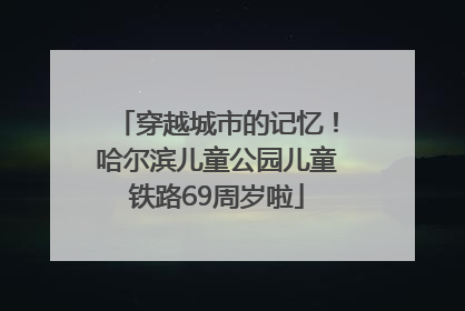 穿越城市的记忆！哈尔滨儿童公园儿童铁路69周岁啦