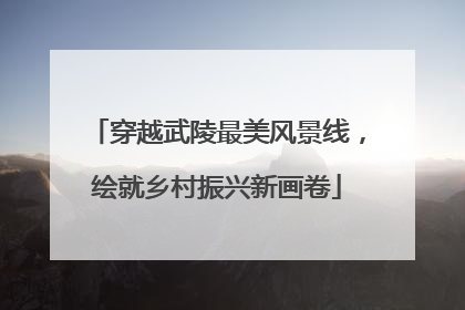 穿越武陵最美风景线，绘就乡村振兴新画卷
