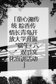 童心溯传统 粽香传情长青岛开放大学开展“端午+六一”双节文化宣讲活动