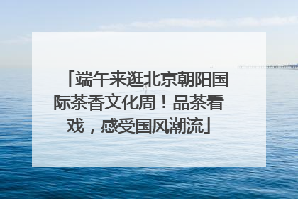 端午来逛北京朝阳国际茶香文化周！品茶看戏，感受国风潮流