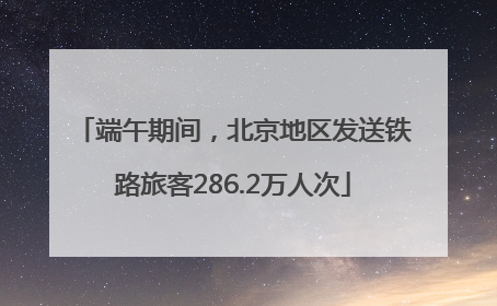 端午期间，北京地区发送铁路旅客286.2万人次