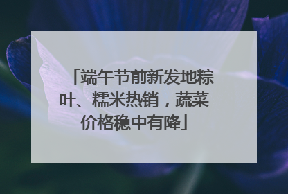 端午节前新发地粽叶、糯米热销，蔬菜价格稳中有降