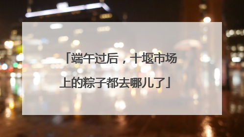 端午过后，十堰市场上的粽子都去哪儿了