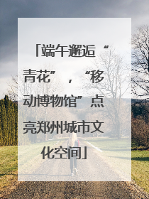 端午邂逅“青花”，“移动博物馆”点亮郑州城市文化空间
