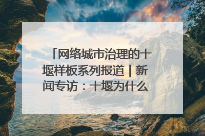 网络城市治理的十堰样板系列报道｜新闻专访：十堰为什么成为“黑马型”城市治理网络维度典型