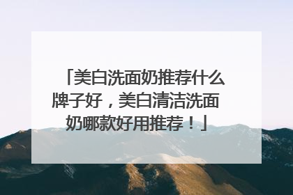 美白洗面奶推荐什么牌子好，美白清洁洗面奶哪款好用推荐！