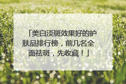 美白淡斑效果好的护肤品排行榜，前几名全面祛斑，先收藏！