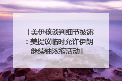 美伊核谈判细节披露：美提议临时允许伊朗继续铀浓缩活动