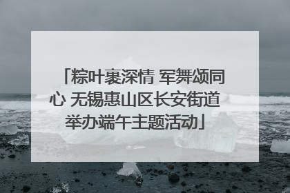 粽叶裹深情 军舞颂同心 无锡惠山区长安街道举办端午主题活动
