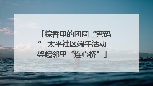 粽香里的团圆“密码” 太平社区端午活动架起邻里“连心桥”