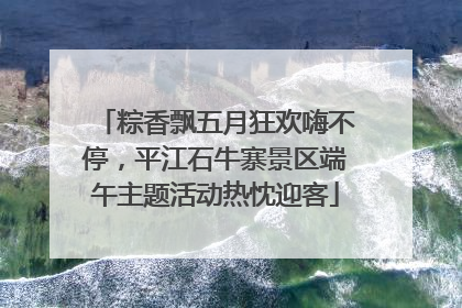 粽香飘五月狂欢嗨不停，平江石牛寨景区端午主题活动热忱迎客