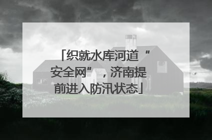 织就水库河道“安全网”，济南提前进入防汛状态