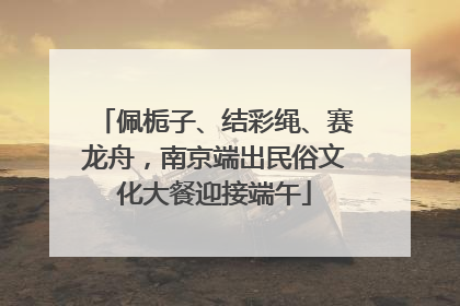 佩栀子、结彩绳、赛龙舟，南京端出民俗文化大餐迎接端午