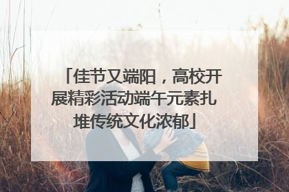 佳节又端阳，高校开展精彩活动端午元素扎堆传统文化浓郁