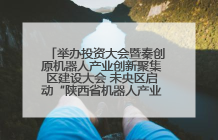 举办投资大会暨秦创原机器人产业创新聚集区建设大会 未央区启动“陕西省机器人产业聚集区”建设