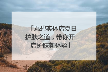 丸碧实体店夏日护肤之道，带你开启护肤新体验