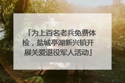 为上百名老兵免费体检，盐城亭湖新兴镇开展关爱退役军人活动