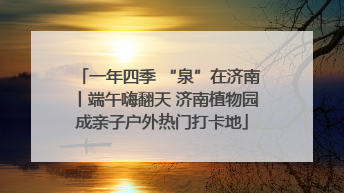 一年四季 “泉”在济南丨端午嗨翻天 济南植物园成亲子户外热门打卡地