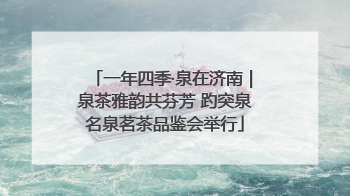 一年四季·泉在济南｜泉茶雅韵共芬芳 趵突泉名泉茗茶品鉴会举行