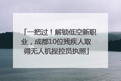一把过！解锁低空新职业，成都10位残疾人取得无人机操控员执照