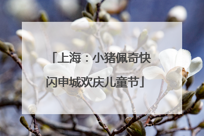 上海：小猪佩奇快闪申城欢庆儿童节