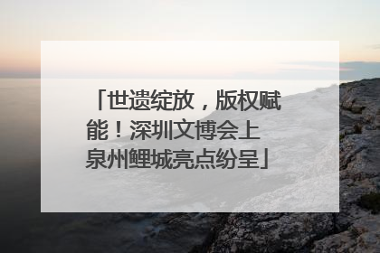 世遗绽放，版权赋能！深圳文博会上 泉州鲤城亮点纷呈
