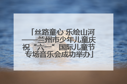 丝路童心 乐绘山河——兰州市少年儿童庆祝“六一”国际儿童节专场音乐会成功举办
