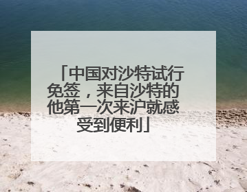 中国对沙特试行免签，来自沙特的他第一次来沪就感受到便利