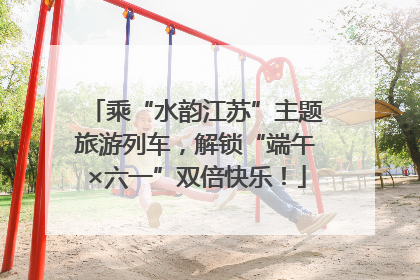 乘“水韵江苏”主题旅游列车，解锁“端午×六一”双倍快乐！