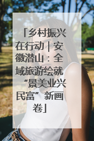 乡村振兴在行动｜安徽潜山：全域旅游绘就“景美业兴民富”新画卷