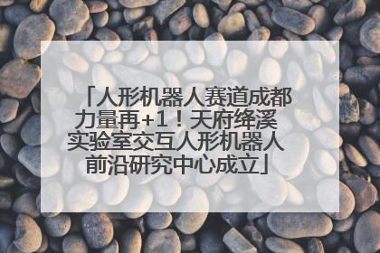 人形机器人赛道成都力量再+1！天府绛溪实验室交互人形机器人前沿研究中心成立