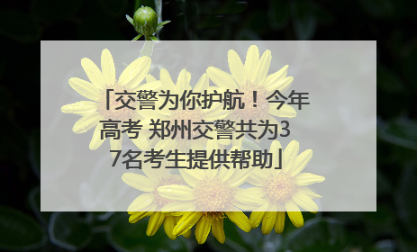 交警为你护航！今年高考 郑州交警共为37名考生提供帮助