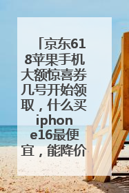 京东618苹果手机大额惊喜券几号开始领取，什么买iphone16最便宜，能降价多钱？
