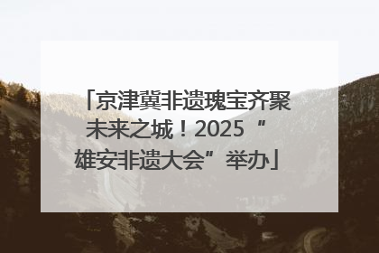 京津冀非遗瑰宝齐聚未来之城！2025“雄安非遗大会”举办