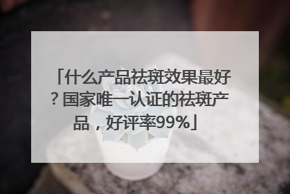 什么产品祛斑效果最好？国家唯一认证的祛斑产品，好评率99%