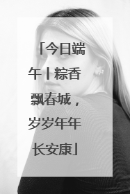 今日端午丨粽香飘春城，岁岁年年长安康