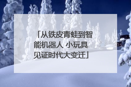 从铁皮青蛙到智能机器人 小玩具见证时代大变迁
