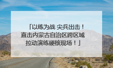 以练为战 尖兵出击！直击内蒙古自治区跨区域拉动演练硬核现场！