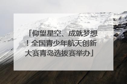 仰望星空、成就梦想！全国青少年航天创新大赛青岛选拔赛举办