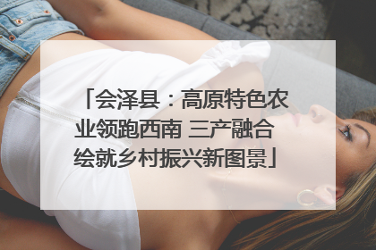 会泽县：高原特色农业领跑西南 三产融合绘就乡村振兴新图景