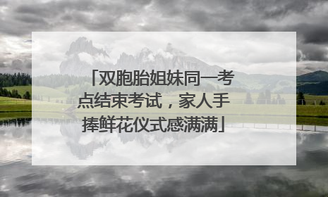 双胞胎姐妹同一考点结束考试，家人手捧鲜花仪式感满满