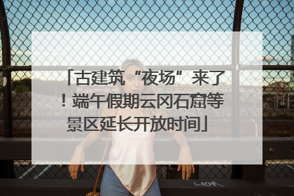 古建筑“夜场”来了！端午假期云冈石窟等景区延长开放时间