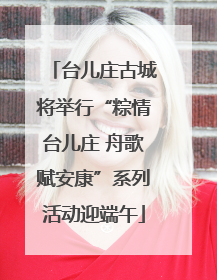 台儿庄古城将举行“粽情台儿庄 舟歌赋安康”系列活动迎端午