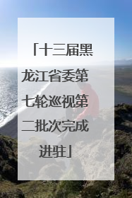 十三届黑龙江省委第七轮巡视第二批次完成进驻