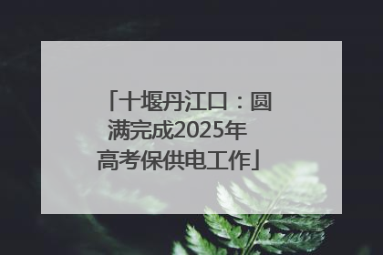 十堰丹江口：圆满完成2025年高考保供电工作