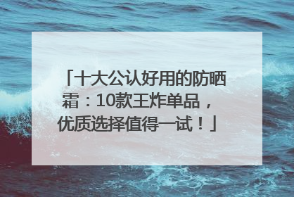 十大公认好用的防晒霜：10款王炸单品，优质选择值得一试！