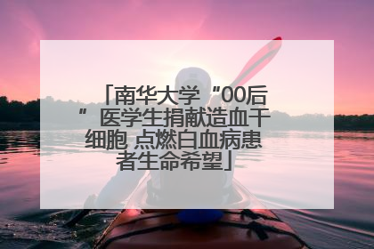 南华大学“00后”医学生捐献造血干细胞 点燃白血病患者生命希望
