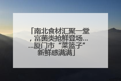 南北食材汇聚一堂，富菌类抢鲜登场……厦门市“菜篮子”新鲜感满满