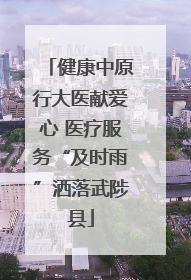 健康中原行大医献爱心 医疗服务“及时雨”洒落武陟县