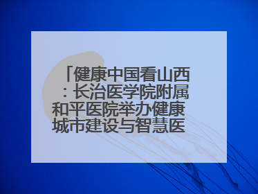 健康中国看山西：长治医学院附属和平医院举办健康城市建设与智慧医院临床研究能力提升交流会